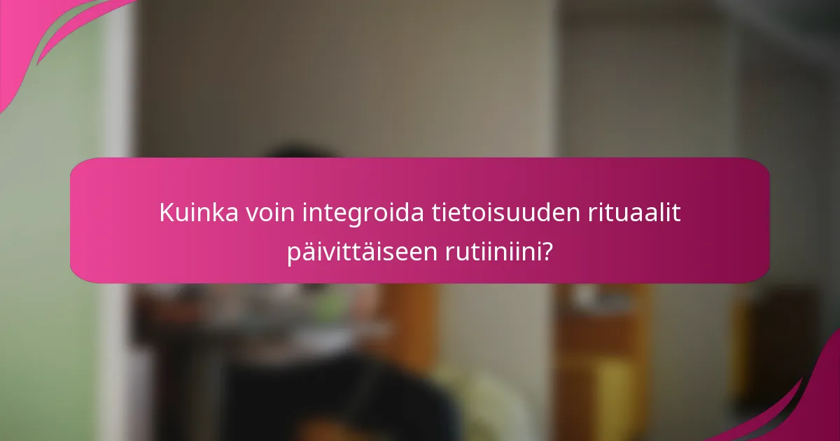 Kuinka voin integroida tietoisuuden rituaalit päivittäiseen rutiiniini?